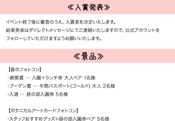 ≪入賞発表≫イベント終了後に検査の上、入賞者を決定いたします。結果発表はダイレクトメッセージにてご連絡いたしますので、公式アカウントをフォローしていただけますようお願いいたします。　≪景品≫【春のフォトコン】・絶景賞 入園+ランチ券 大人ペア 1名様 ・ブーゲン賞 年間パスポート(ゴールド)大人 2名様 ・入賞 昼の部入園券 5名様 【ボタニカルアートフォトコン】・スタッフおすすめグッズ+昼の部入園券ペア 5名様